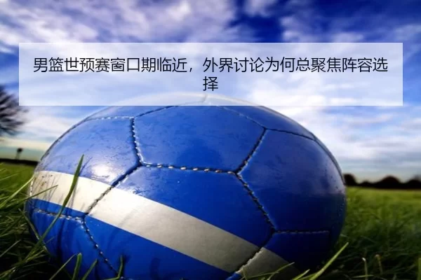 男篮世预赛窗口期临近，外界讨论为何总聚焦阵容选择